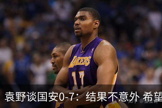 袁野谈国安0-7：结果不意外 希望小伙子记住差距